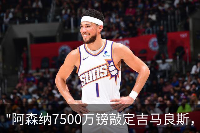 "阿森纳7500万镑敲定吉马良斯，维尼修斯续约皇马令枪手引援落空"